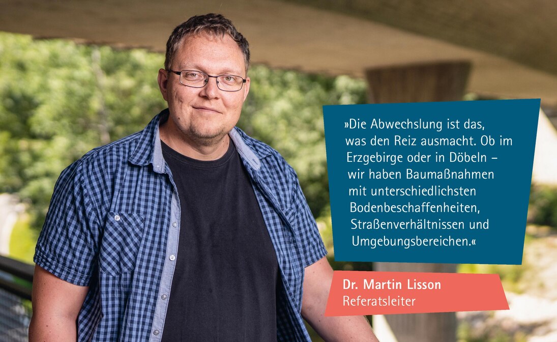 Zitat Dr. Martin Lisson: Die Abwechslung ist das, was den Reiz ausmacht. Ob im Erzgebirge oder in Döbeln – wir haben Baumaßnahmen mit unterschiedlichsten Bodenbeschaffenheiten, Straßenverhältnissen und Umgebungsbereichen. 